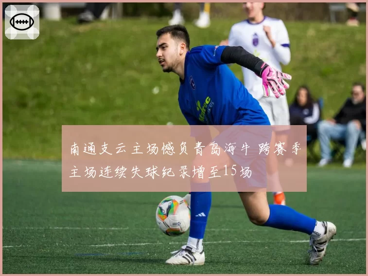 南通支云主场憾负青岛海牛 跨赛季主场连续失球纪录增至15场