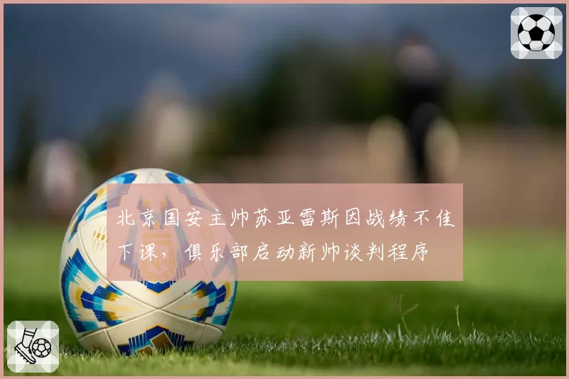 北京国安主帅苏亚雷斯因战绩不佳下课，俱乐部启动新帅谈判程序