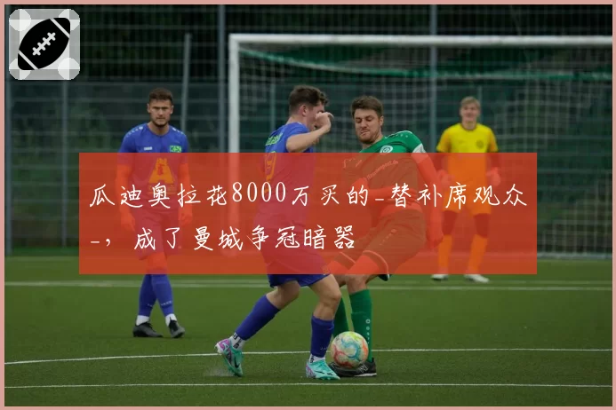 瓜迪奥拉花8000万买的_替补席观众_,成了曼城争冠暗器