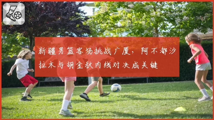 新疆男篮客场挑战广厦,阿不都沙拉木与胡金秋内线对决成关键