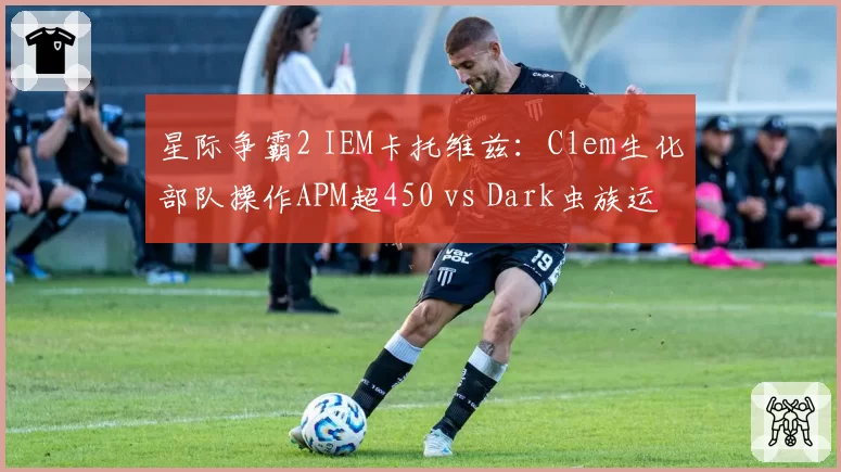星际争霸2 IEM卡托维兹:Clem生化部队操作APM超450 vs Dark虫族运营经济领先20%