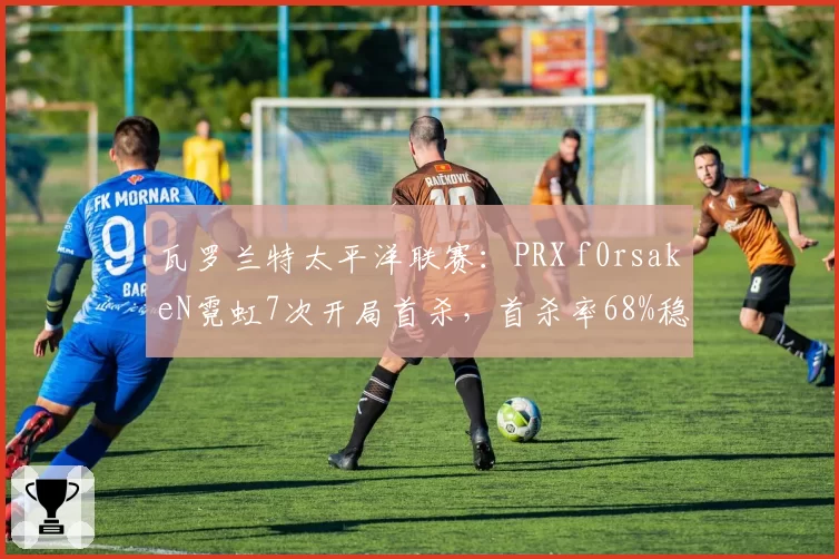 瓦罗兰特太平洋联赛：PRX f0rsakeN霓虹7次开局首杀，首杀率68%稳居赛区榜首