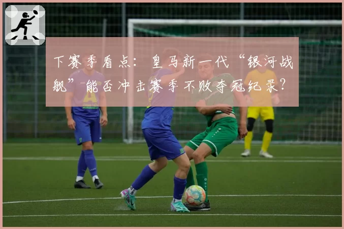 下赛季看点：皇马新一代“银河战舰”能否冲击赛季不败夺冠纪录？