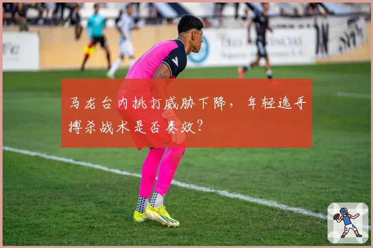 马龙台内挑打威胁下降,年轻选手搏杀战术是否奏效?