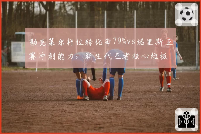 勒克莱尔杆位转化率79%vs诺里斯正赛冲刺能力,新生代王者核心短板对比