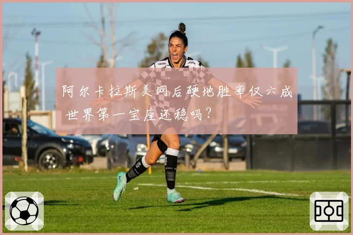 阿尔卡拉斯美网后硬地胜率仅六成 世界第一宝座还稳吗?