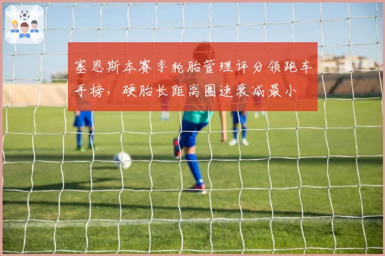 塞恩斯本赛季轮胎管理评分领跑车手榜,硬胎长距离圈速衰减最小