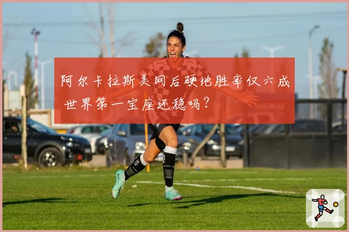 阿尔卡拉斯美网后硬地胜率仅六成 世界第一宝座还稳吗?