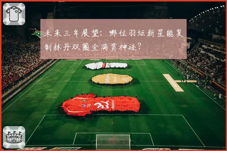 未来三年展望：哪位羽坛新星能复制林丹双圈全满贯神迹？