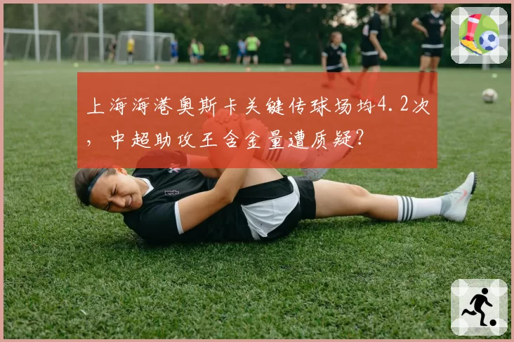 上海海港奥斯卡关键传球场均4.2次,中超助攻王含金量遭质疑?