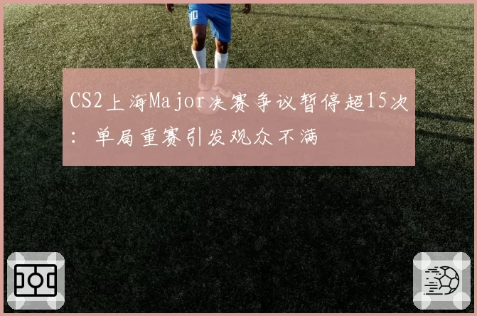 CS2上海Major决赛争议暂停超15次:单局重赛引发观众不满