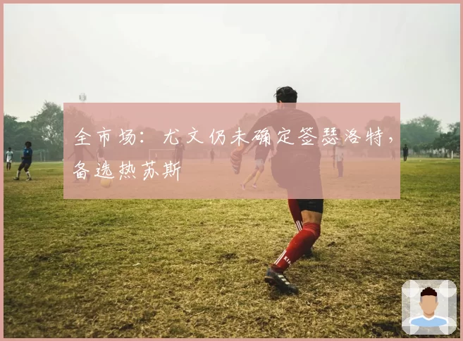 全市场:尤文仍未确定签瑟洛特,备选热苏斯