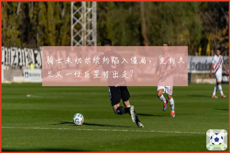 骑士米切尔续约陷入僵局，克利夫兰又一位巨星将出走？