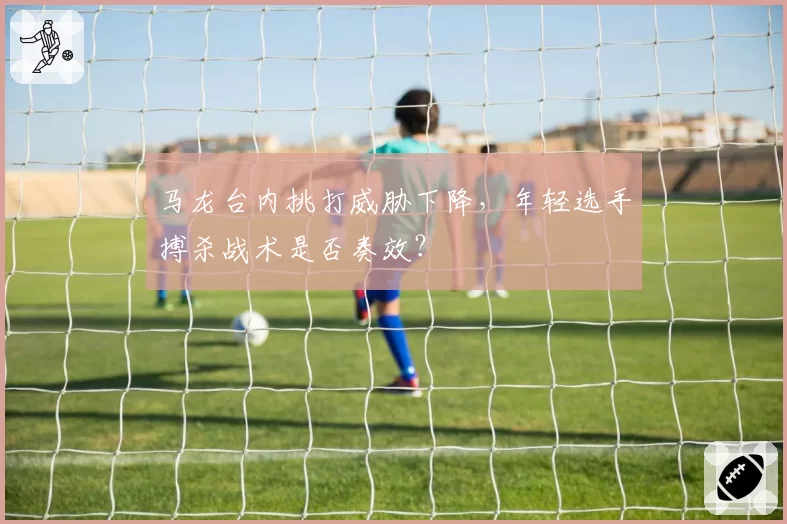 马龙台内挑打威胁下降,年轻选手搏杀战术是否奏效?