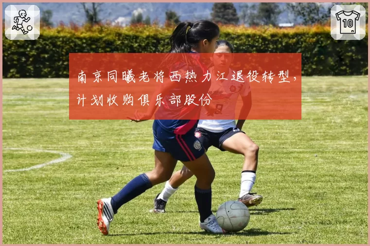南京同曦老将西热力江退役转型,计划收购俱乐部股份
