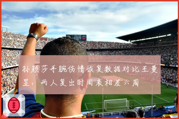 孙颖莎手腕伤情恢复数据对比王曼昱,两人复出时间表相差六周