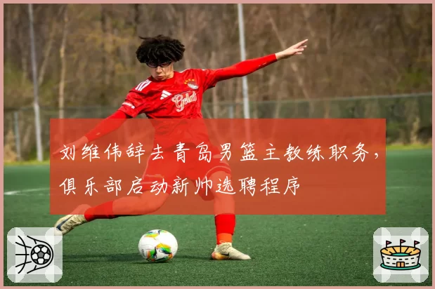 刘维伟辞去青岛男篮主教练职务,俱乐部启动新帅选聘程序