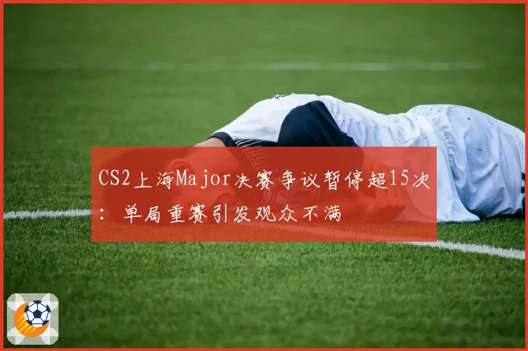 CS2上海Major决赛争议暂停超15次:单局重赛引发观众不满