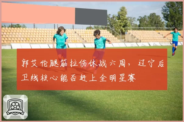 郭艾伦腿筋拉伤休战六周,辽宁后卫线核心能否赶上全明星赛