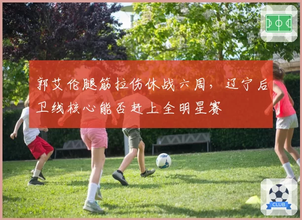 郭艾伦腿筋拉伤休战六周,辽宁后卫线核心能否赶上全明星赛
