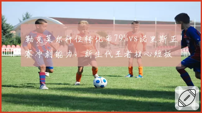 勒克莱尔杆位转化率79%vs诺里斯正赛冲刺能力,新生代王者核心短板对比