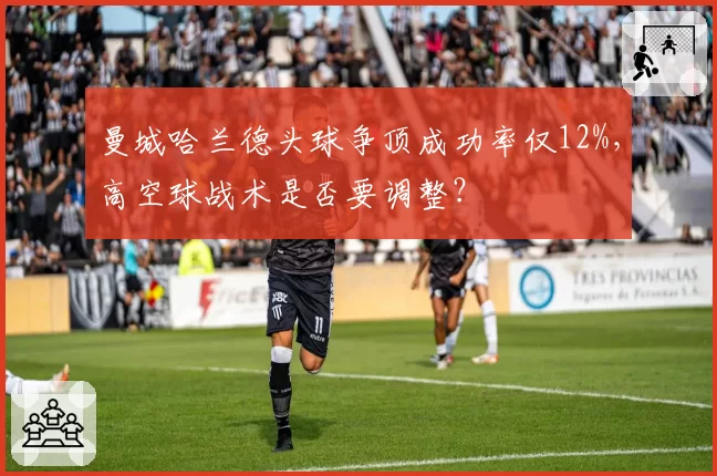 曼城哈兰德头球争顶成功率仅12%,高空球战术是否要调整?