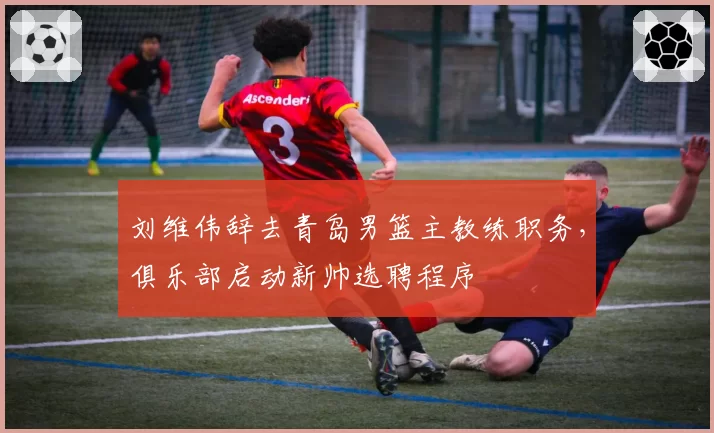 刘维伟辞去青岛男篮主教练职务,俱乐部启动新帅选聘程序