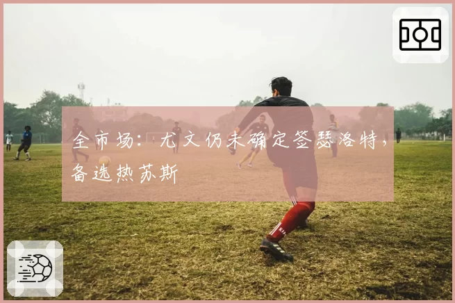 全市场:尤文仍未确定签瑟洛特,备选热苏斯