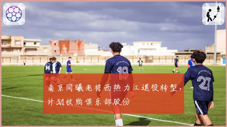 南京同曦老将西热力江退役转型,计划收购俱乐部股份
