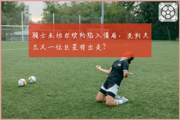 骑士米切尔续约陷入僵局,克利夫兰又一位巨星将出走?