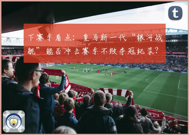 下赛季看点:皇马新一代“银河战舰”能否冲击赛季不败夺冠纪录?