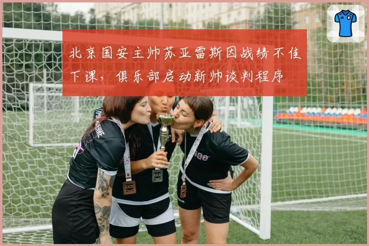 北京国安主帅苏亚雷斯因战绩不佳下课，俱乐部启动新帅谈判程序