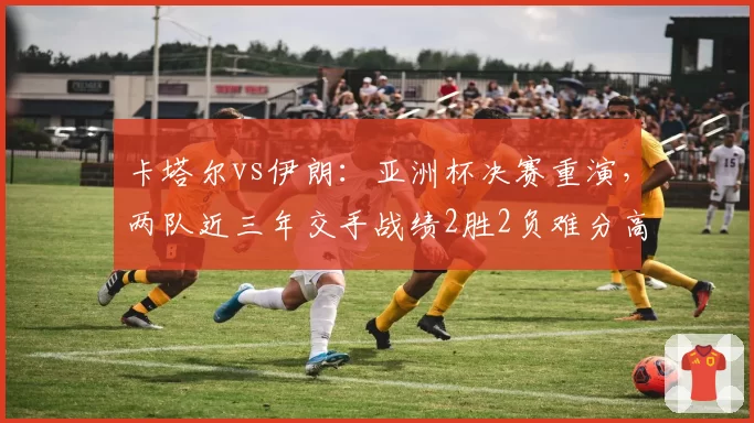 卡塔尔vs伊朗：亚洲杯决赛重演，两队近三年交手战绩2胜2负难分高下