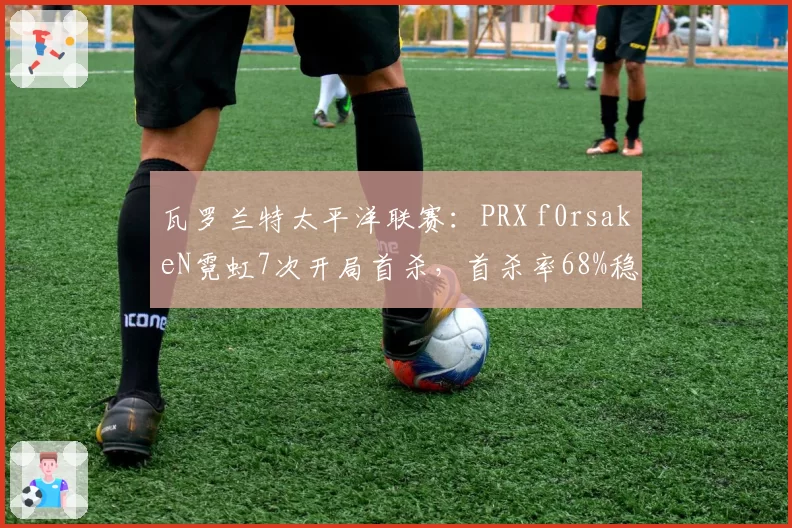 瓦罗兰特太平洋联赛：PRX f0rsakeN霓虹7次开局首杀，首杀率68%稳居赛区榜首