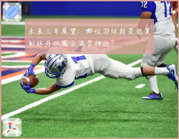 未来三年展望：哪位羽坛新星能复制林丹双圈全满贯神迹？