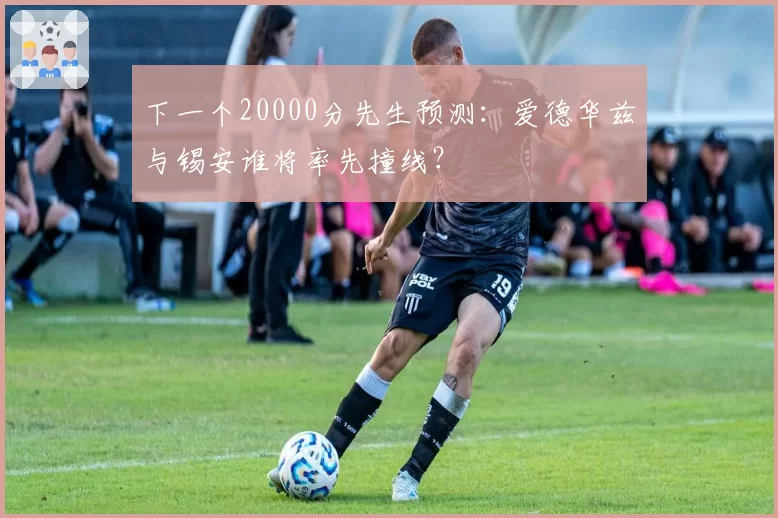 下一个20000分先生预测：爱德华兹与锡安谁将率先撞线？