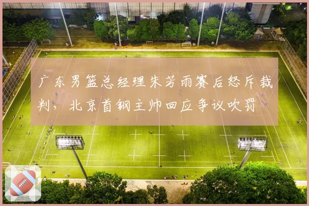 广东男篮总经理朱芳雨赛后怒斥裁判，北京首钢主帅回应争议吹罚