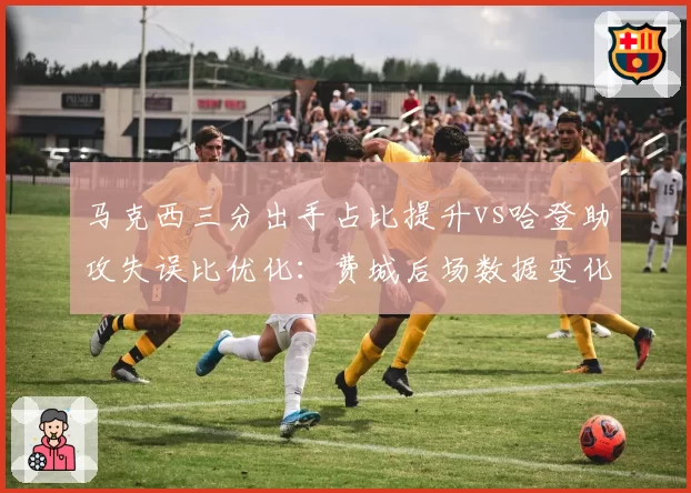 马克西三分出手占比提升vs哈登助攻失误比优化:费城后场数据变化轨迹