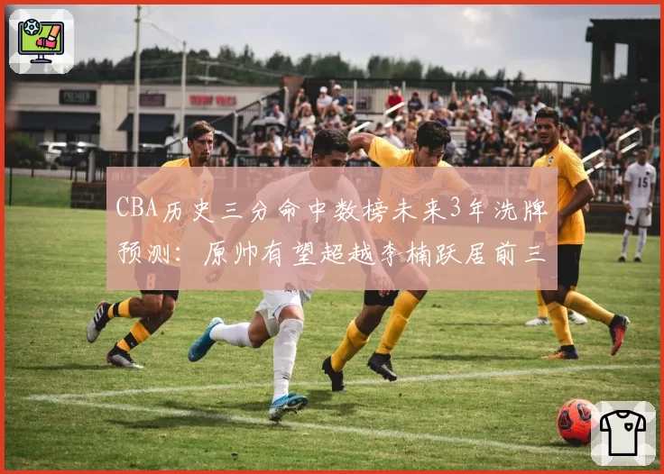 CBA历史三分命中数榜未来3年洗牌预测:原帅有望超越李楠跃居前三