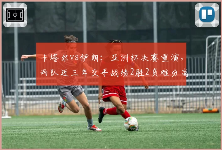 卡塔尔vs伊朗:亚洲杯决赛重演,两队近三年交手战绩2胜2负难分高下