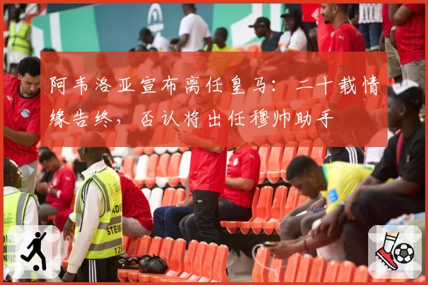 阿韦洛亚宣布离任皇马:二十载情缘告终,否认将出任穆帅助手