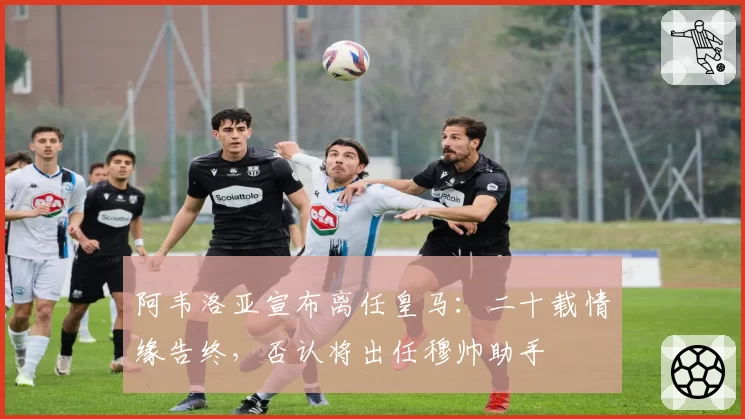 阿韦洛亚宣布离任皇马:二十载情缘告终,否认将出任穆帅助手