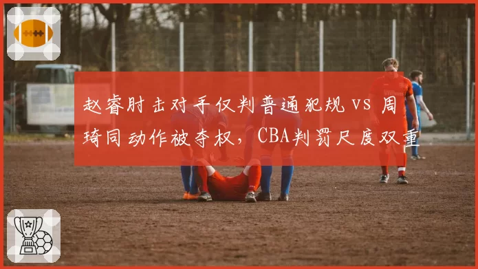 赵睿肘击对手仅判普通犯规 vs 周琦同动作被夺权,CBA判罚尺度双重标准引众怒