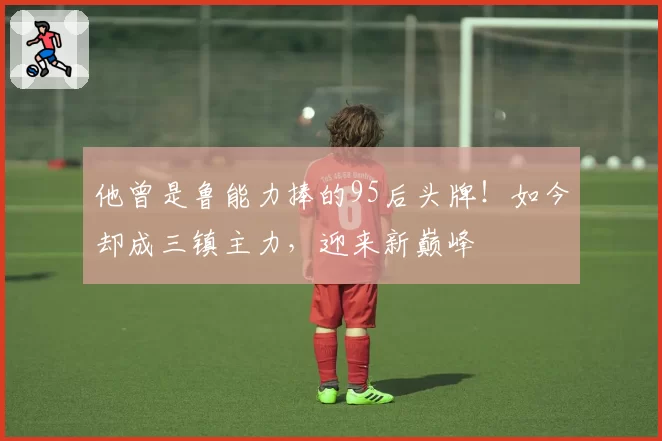他曾是鲁能力捧的95后头牌！如今却成三镇主力，迎来新巅峰