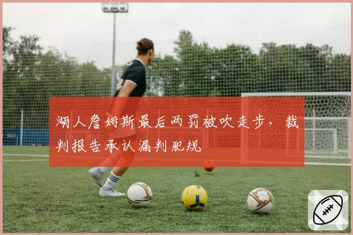 湖人詹姆斯最后两罚被吹走步,裁判报告承认漏判犯规