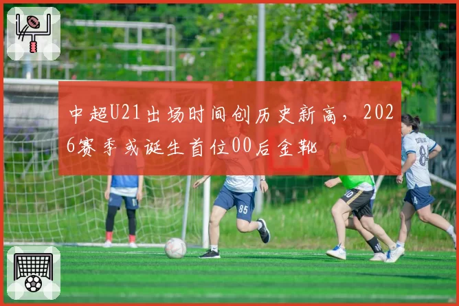 中超U21出场时间创历史新高,2026赛季或诞生首位00后金靴