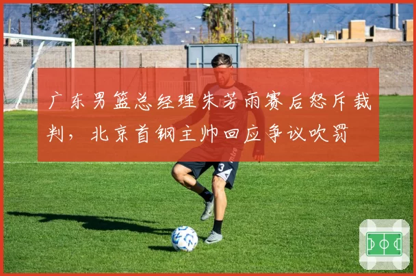 广东男篮总经理朱芳雨赛后怒斥裁判，北京首钢主帅回应争议吹罚
