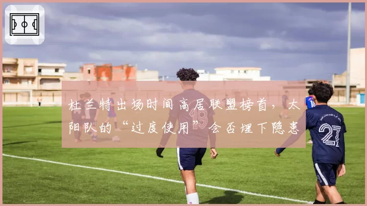 杜兰特出场时间高居联盟榜首，太阳队的“过度使用”会否埋下隐患？
