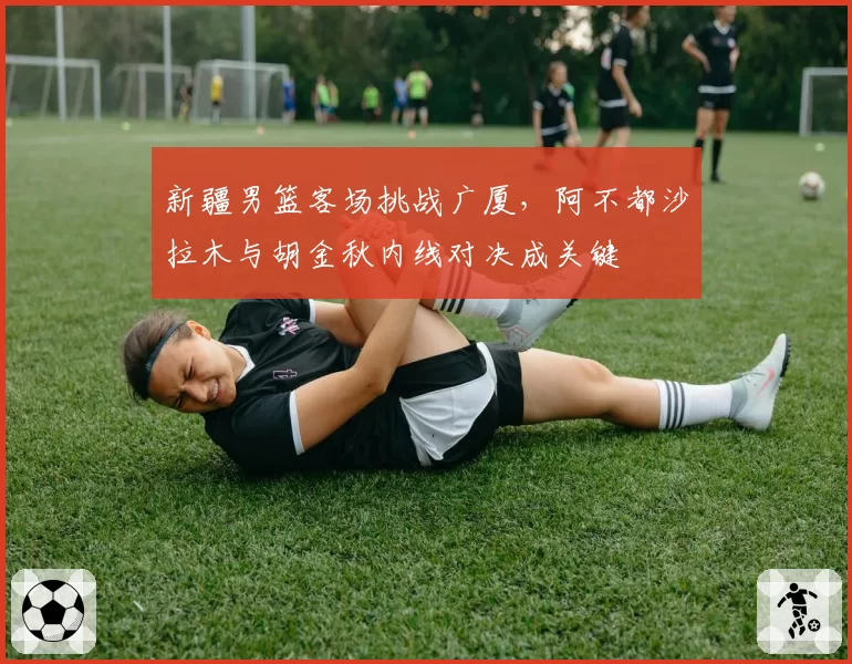 新疆男篮客场挑战广厦,阿不都沙拉木与胡金秋内线对决成关键